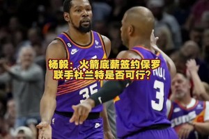 火箭能否簽來(lái)保羅？楊毅：保羅已不是對(duì)球隊(duì)有重要影響力的球員了